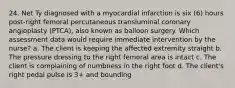 24. Net Ty diagnosed with a myocardial infarction is six (6) hours post-right femoral percutaneous transluminal coronary angioplasty (PTCA), also known as balloon surgery. Which assessment data would require immediate intervention by the nurse? a. The client is keeping the affected extremity straight b. The pressure dressing to the right femoral area is intact c. The client is complaining of numbness in the right foot d. The client's right pedal pulse is 3+ and bounding