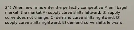 24) When new firms enter the perfectly competitive Miami bagel market, the market A) supply curve shifts leftward. B) supply curve does not change. C) demand curve shifts rightward. D) supply curve shifts rightward. E) demand curve shifts leftward.