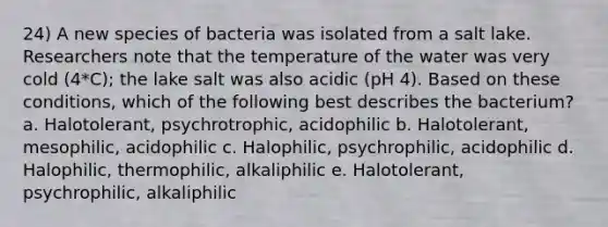 24) A new species of bacteria was isolated from a salt lake. Researchers note that the temperature of the water was very cold (4*C); the lake salt was also acidic (pH 4). Based on these conditions, which of the following best describes the bacterium? a. Halotolerant, psychrotrophic, acidophilic b. Halotolerant, mesophilic, acidophilic c. Halophilic, psychrophilic, acidophilic d. Halophilic, thermophilic, alkaliphilic e. Halotolerant, psychrophilic, alkaliphilic