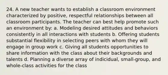 24. A new teacher wants to establish a classroom environment characterized by positive, respectful relationships between all classroom participants. The teacher can best help promote such an environment by: a. Modeling desired attitudes and behaviors consistently in all interactions with students b. Offering students substantial flexibility in selecting peers with whom they will engage in group work c. Giving all students opportunities to share information with the class about their backgrounds and talents d. Planning a diverse array of indicidual, small-group, and whole-class activities for the class