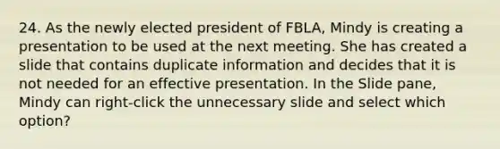 24. As the newly elected president of FBLA, Mindy is creating a presentation to be used at the next meeting. She has created a slide that contains duplicate information and decides that it is not needed for an effective presentation. In the Slide pane, Mindy can right-click the unnecessary slide and select which option?