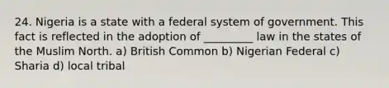 24. Nigeria is a state with a federal system of government. This fact is reflected in the adoption of _________ law in the states of the Muslim North. a) British Common b) Nigerian Federal c) Sharia d) local tribal