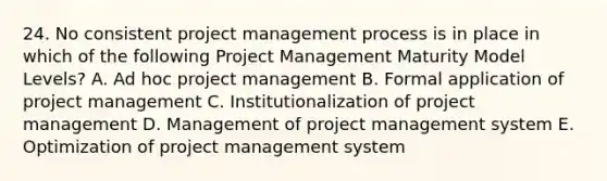 24. No consistent project management process is in place in which of the following Project Management Maturity Model Levels? A. Ad hoc project management B. Formal application of project management C. Institutionalization of project management D. Management of project management system E. Optimization of project management system