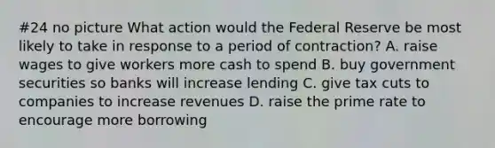 #24 no picture What action would the Federal Reserve be most likely to take in response to a period of contraction? A. raise wages to give workers more cash to spend B. buy government securities so banks will increase lending C. give tax cuts to companies to increase revenues D. raise the prime rate to encourage more borrowing