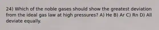 24) Which of the noble gases should show the greatest deviation from the ideal gas law at high pressures? A) He B) Ar C) Rn D) All deviate equally.