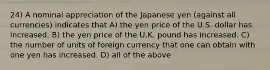 24) A nominal appreciation of the Japanese yen (against all currencies) indicates that A) the yen price of the U.S. dollar has increased. B) the yen price of the U.K. pound has increased. C) the number of units of foreign currency that one can obtain with one yen has increased. D) all of the above