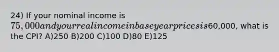 24) If your nominal income is 75,000 and your real income in base year prices is60,000, what is the CPI? A)250 B)200 C)100 D)80 E)125