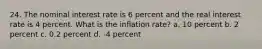 24. The nominal interest rate is 6 percent and the real interest rate is 4 percent. What is the inflation rate? a. 10 percent b. 2 percent c. 0.2 percent d. -4 percent