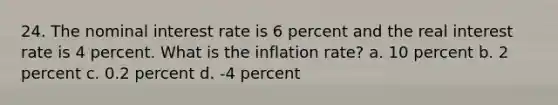 24. The nominal interest rate is 6 percent and the real interest rate is 4 percent. What is the inflation rate? a. 10 percent b. 2 percent c. 0.2 percent d. -4 percent