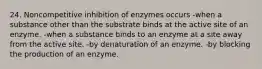 24. Noncompetitive inhibition of enzymes occurs -when a substance other than the substrate binds at the active site of an enzyme. -when a substance binds to an enzyme at a site away from the active site. -by denaturation of an enzyme. -by blocking the production of an enzyme.