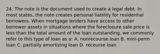 24. The note is the document used to create a legal debt. In most states, the note creates personal liability for residential borrowers. When mortgage lenders have access to other borrower assets in situations where the foreclosure sale price is less than the total amount of the loan outstanding, we commonly refer to this type of loan as a: A. nonrecourse loan B. mini-perm loan C. partially amortizing loan D. recourse loan