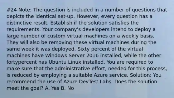 #24 Note: The question is included in a number of questions that depicts the identical set-up. However, every question has a distinctive result. Establish if the solution satisfies the requirements. Your company's developers intend to deploy a large number of custom virtual machines on a weekly basis. They will also be removing these virtual machines during the same week it was deployed. Sixty percent of the virtual machines have Windows Server 2016 installed, while the other fortypercent has Ubuntu Linux installed. You are required to make sure that the administrative effort, needed for this process, is reduced by employing a suitable Azure service. Solution: You recommend the use of Azure DevTest Labs. Does the solution meet the goal? A. Yes B. No