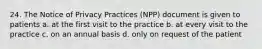 24. The Notice of Privacy Practices (NPP) document is given to patients a. at the first visit to the practice b. at every visit to the practice c. on an annual basis d. only on request of the patient