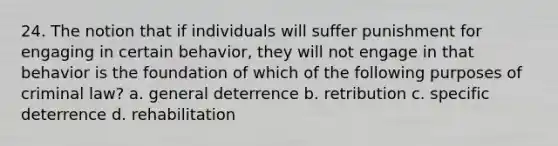 24. The notion that if individuals will suffer punishment for engaging in certain behavior, they will not engage in that behavior is the foundation of which of the following purposes of criminal law? a. general deterrence b. retribution c. specific deterrence d. rehabilitation