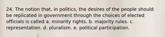 24. The notion that, in politics, the desires of the people should be replicated in government through the choices of elected officials is called a. minority rights. b. majority rules. c. representation. d. pluralism. e. political participation.