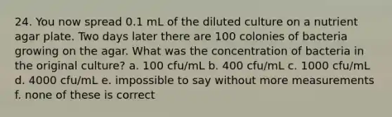 24. You now spread 0.1 mL of the diluted culture on a nutrient agar plate. Two days later there are 100 colonies of bacteria growing on the agar. What was the concentration of bacteria in the original culture? a. 100 cfu/mL b. 400 cfu/mL c. 1000 cfu/mL d. 4000 cfu/mL e. impossible to say without more measurements f. none of these is correct