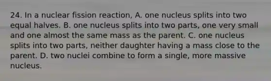 24. In a nuclear fission reaction, A. one nucleus splits into two equal halves. B. one nucleus splits into two parts, one very small and one almost the same mass as the parent. C. one nucleus splits into two parts, neither daughter having a mass close to the parent. D. two nuclei combine to form a single, more massive nucleus.