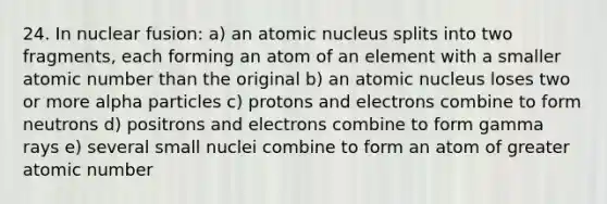 24. In nuclear fusion: a) an atomic nucleus splits into two fragments, each forming an atom of an element with a smaller atomic number than the original b) an atomic nucleus loses two or more alpha particles c) protons and electrons combine to form neutrons d) positrons and electrons combine to form gamma rays e) several small nuclei combine to form an atom of greater atomic number