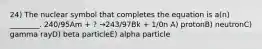 24) The nuclear symbol that completes the equation is a(n) ________. 240/95Am + ? →243/97Bk + 1/0n A) protonB) neutronC) gamma rayD) beta particleE) alpha particle