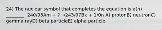 24) The nuclear symbol that completes the equation is a(n) ________. 240/95Am + ? →243/97Bk + 1/0n A) protonB) neutronC) gamma rayD) beta particleE) alpha particle