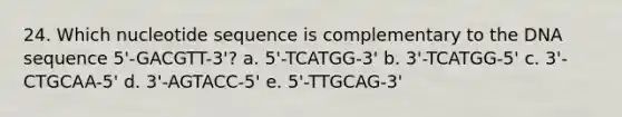 24. Which nucleotide sequence is complementary to the DNA sequence 5'-GACGTT-3'? a. 5'-TCATGG-3' b. 3'-TCATGG-5' c. 3'-CTGCAA-5' d. 3'-AGTACC-5' e. 5'-TTGCAG-3'