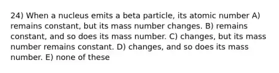 24) When a nucleus emits a beta particle, its atomic number A) remains constant, but its mass number changes. B) remains constant, and so does its mass number. C) changes, but its mass number remains constant. D) changes, and so does its mass number. E) none of these