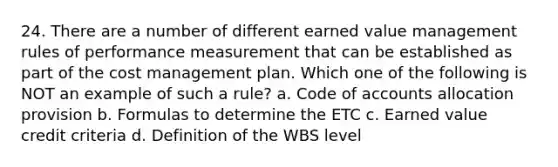 24. There are a number of different earned value management rules of performance measurement that can be established as part of the cost management plan. Which one of the following is NOT an example of such a rule? a. Code of accounts allocation provision b. Formulas to determine the ETC c. Earned value credit criteria d. Definition of the WBS level