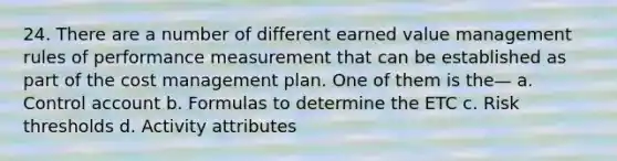 24. There are a number of different earned value management rules of performance measurement that can be established as part of the cost management plan. One of them is the— a. Control account b. Formulas to determine the ETC c. Risk thresholds d. Activity attributes