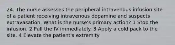 24. The nurse assesses the peripheral intravenous infusion site of a patient receiving intravenous dopamine and suspects extravasation. What is the nurse's primary action? 1 Stop the infusion. 2 Pull the IV immediately. 3 Apply a cold pack to the site. 4 Elevate the patient's extremity