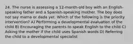 24. The nurse is assessing a 12-month-old boy with an English-speaking father and a Spanish-speaking mother. The boy does not say mama or dada yet. Which of the following is the priority intervention? A) Performing a developmental evaluation of the child B) Encouraging the parents to speak English to the child C) Asking the mother if the child uses Spanish words D) Referring the child to a developmental specialist