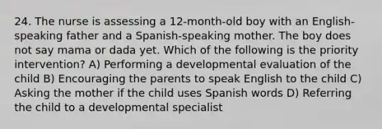 24. The nurse is assessing a 12-month-old boy with an English-speaking father and a Spanish-speaking mother. The boy does not say mama or dada yet. Which of the following is the priority intervention? A) Performing a developmental evaluation of the child B) Encouraging the parents to speak English to the child C) Asking the mother if the child uses Spanish words D) Referring the child to a developmental specialist