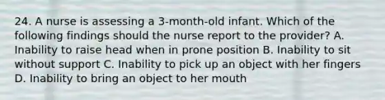 24. A nurse is assessing a 3-month-old infant. Which of the following findings should the nurse report to the provider? A. Inability to raise head when in prone position B. Inability to sit without support C. Inability to pick up an object with her fingers D. Inability to bring an object to her mouth