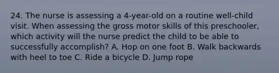 24. The nurse is assessing a 4-year-old on a routine well-child visit. When assessing the gross motor skills of this preschooler, which activity will the nurse predict the child to be able to successfully accomplish? A. Hop on one foot B. Walk backwards with heel to toe C. Ride a bicycle D. Jump rope