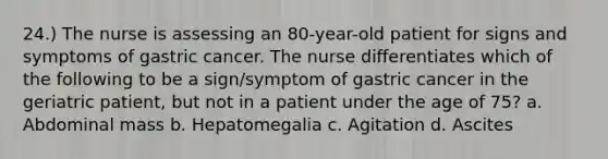 24.) The nurse is assessing an 80-year-old patient for signs and symptoms of gastric cancer. The nurse differentiates which of the following to be a sign/symptom of gastric cancer in the geriatric patient, but not in a patient under the age of 75? a. Abdominal mass b. Hepatomegalia c. Agitation d. Ascites