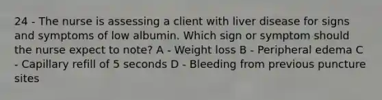 24 - The nurse is assessing a client with liver disease for signs and symptoms of low albumin. Which sign or symptom should the nurse expect to note? A - Weight loss B - Peripheral edema C - Capillary refill of 5 seconds D - Bleeding from previous puncture sites