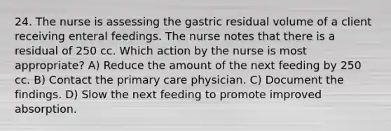 24. The nurse is assessing the gastric residual volume of a client receiving enteral feedings. The nurse notes that there is a residual of 250 cc. Which action by the nurse is most appropriate? A) Reduce the amount of the next feeding by 250 cc. B) Contact the primary care physician. C) Document the findings. D) Slow the next feeding to promote improved absorption.