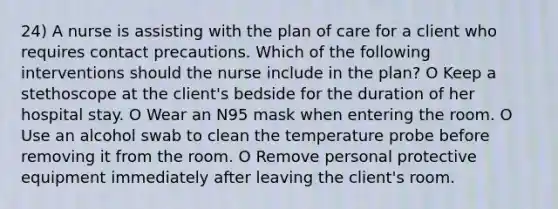 24) A nurse is assisting with the plan of care for a client who requires contact precautions. Which of the following interventions should the nurse include in the plan? O Keep a stethoscope at the client's bedside for the duration of her hospital stay. O Wear an N95 mask when entering the room. O Use an alcohol swab to clean the temperature probe before removing it from the room. O Remove personal protective equipment immediately after leaving the client's room.