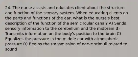 24. The nurse assists and educates client about the structure and function of the sensory system. When educating clients on the parts and functions of the ear, what is the nurse's best description of the function of the semicircular canal? A) Sends sensory information to the cerebellum and the midbrain B) Transmits information on the body's position to <a href='https://www.questionai.com/knowledge/kLMtJeqKp6-the-brain' class='anchor-knowledge'>the brain</a> C) Equalizes the pressure in the middle ear with atmospheric pressure D) Begins the transmission of nerve stimuli related to sound