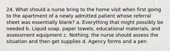 24. What should a nurse bring to the home visit when first going to the apartment of a newly admitted patient whose referral sheet was essentially blank? a. Everything that might possibly be needed b. Liquid soap, paper towels, educational materials, and assessment equipment c. Nothing; the nurse should assess the situation and then get supplies d. Agency forms and a pen