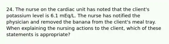 24. The nurse on the cardiac unit has noted that the client's potassium level is 6.1 mEq/L. The nurse has notified the physician and removed the banana from the client's meal tray. When explaining the nursing actions to the client, which of these statements is appropriate?