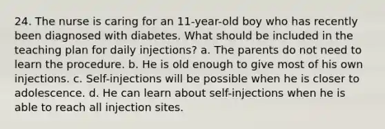 24. The nurse is caring for an 11-year-old boy who has recently been diagnosed with diabetes. What should be included in the teaching plan for daily injections? a. The parents do not need to learn the procedure. b. He is old enough to give most of his own injections. c. Self-injections will be possible when he is closer to adolescence. d. He can learn about self-injections when he is able to reach all injection sites.