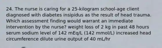 24. The nurse is caring for a 25-kilogram school-age client diagnosed with diabetes insipidus as the result of head trauma. Which assessment finding would warrant an immediate intervention by the nurse? weight loss of 2 kg in past 48 hours serum sodium level of 142 mEq/L (142 mmol/L) increased head circumference dilute urine output of 40 mL/hr