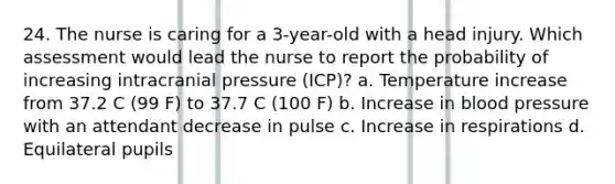 24. The nurse is caring for a 3-year-old with a head injury. Which assessment would lead the nurse to report the probability of increasing intracranial pressure (ICP)? a. Temperature increase from 37.2 C (99 F) to 37.7 C (100 F) b. Increase in blood pressure with an attendant decrease in pulse c. Increase in respirations d. Equilateral pupils