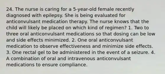 24. The nurse is caring for a 5-year-old female recently diagnosed with epilepsy. She is being evaluated for anticonvulsant medication therapy. The nurse knows that the child will likely be placed on which kind of regimen? 1. Two to three oral anticonvulsant medications so that dosing can be low and side effects minimized. 2. One oral anticonvulsant medication to observe effectiveness and minimize side effects. 3. One rectal gel to be administered in the event of a seizure. 4. A combination of oral and intravenous anticonvulsant medications to ensure compliance.