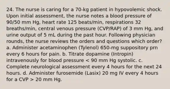 24. The nurse is caring for a 70-kg patient in hypovolemic shock. Upon initial assessment, the nurse notes a blood pressure of 90/50 mm Hg, heart rate 125 beats/min, respirations 32 breaths/min, central venous pressure (CVP/RAP) of 3 mm Hg, and urine output of 5 mL during the past hour. Following physician rounds, the nurse reviews the orders and questions which order? a. Administer acetaminophen (Tylenol) 650-mg suppository prn every 6 hours for pain. b. Titrate dopamine (Intropin) intravenously for blood pressure 20 mm Hg.