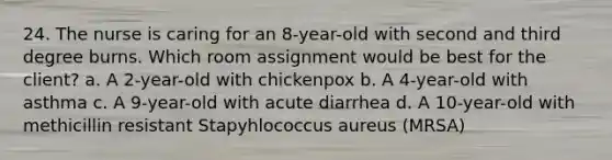 24. The nurse is caring for an 8-year-old with second and third degree burns. Which room assignment would be best for the client? a. A 2-year-old with chickenpox b. A 4-year-old with asthma c. A 9-year-old with acute diarrhea d. A 10-year-old with methicillin resistant Stapyhlococcus aureus (MRSA)