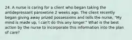 24. A nurse is caring for a client who began taking the antidepressant paroxetine 2 weeks ago. The client recently began giving away prized possessions and tells the nurse, "My mind is made up, I can't do this any longer." What is the best action by the nurse to incorporate this information into the plan of care?