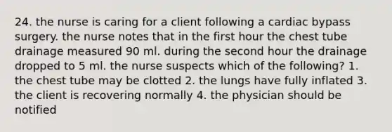 24. the nurse is caring for a client following a cardiac bypass surgery. the nurse notes that in the first hour the chest tube drainage measured 90 ml. during the second hour the drainage dropped to 5 ml. the nurse suspects which of the following? 1. the chest tube may be clotted 2. the lungs have fully inflated 3. the client is recovering normally 4. the physician should be notified