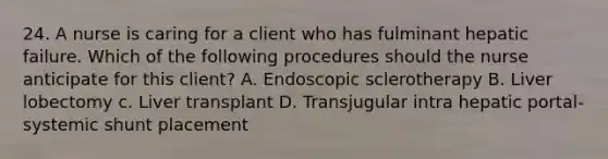 24. A nurse is caring for a client who has fulminant hepatic failure. Which of the following procedures should the nurse anticipate for this client? A. Endoscopic sclerotherapy B. Liver lobectomy c. Liver transplant D. Transjugular intra hepatic portal-systemic shunt placement