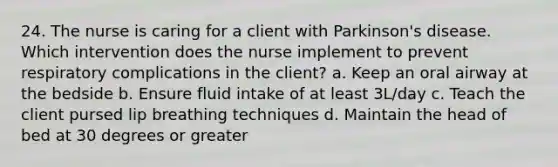 24. The nurse is caring for a client with Parkinson's disease. Which intervention does the nurse implement to prevent respiratory complications in the client? a. Keep an oral airway at the bedside b. Ensure fluid intake of at least 3L/day c. Teach the client pursed lip breathing techniques d. Maintain the head of bed at 30 degrees or greater